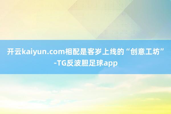 开云kaiyun.com相配是客岁上线的“创意工坊”-TG反波胆足球app