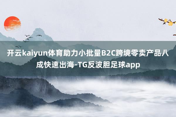 开云kaiyun体育助力小批量B2C跨境零卖产品八成快速出海-TG反波胆足球app
