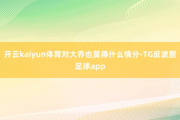 开云kaiyun体育对大乔也莫得什么情分-TG反波胆足球app