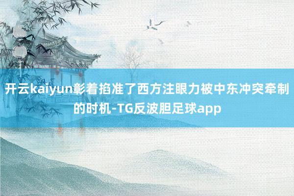 开云kaiyun彰着掐准了西方注眼力被中东冲突牵制的时机-TG反波胆足球app