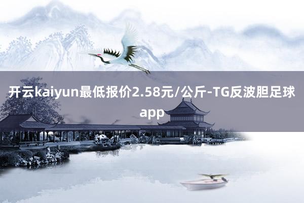 开云kaiyun最低报价2.58元/公斤-TG反波胆足球app