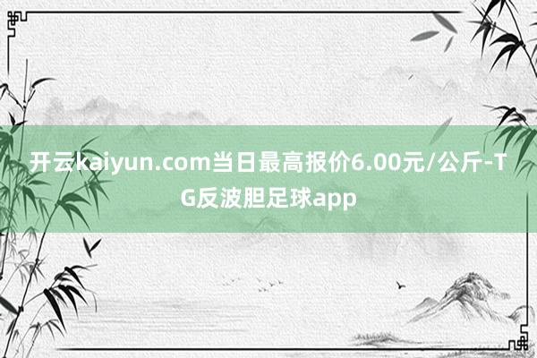 开云kaiyun.com当日最高报价6.00元/公斤-TG反波胆足球app