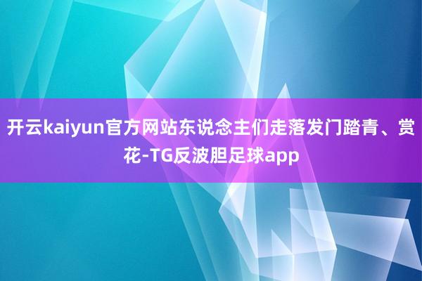 开云kaiyun官方网站东说念主们走落发门踏青、赏花-TG反波胆足球app