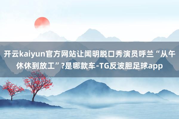 开云kaiyun官方网站让闻明脱口秀演员呼兰“从午休休到放工”?是哪款车-TG反波胆足球app
