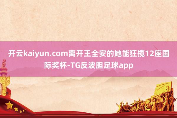 开云kaiyun.com离开王全安的她能狂揽12座国际奖杯-TG反波胆足球app