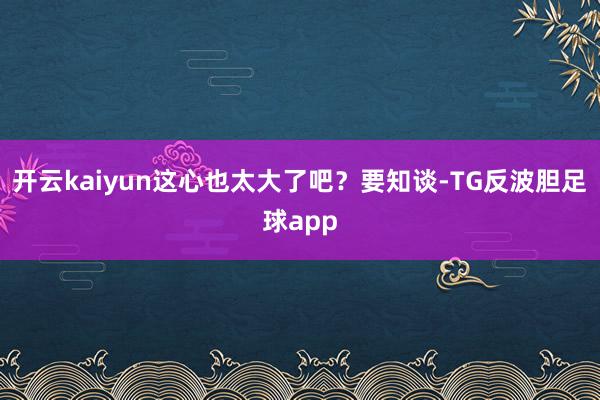 开云kaiyun这心也太大了吧？要知谈-TG反波胆足球app