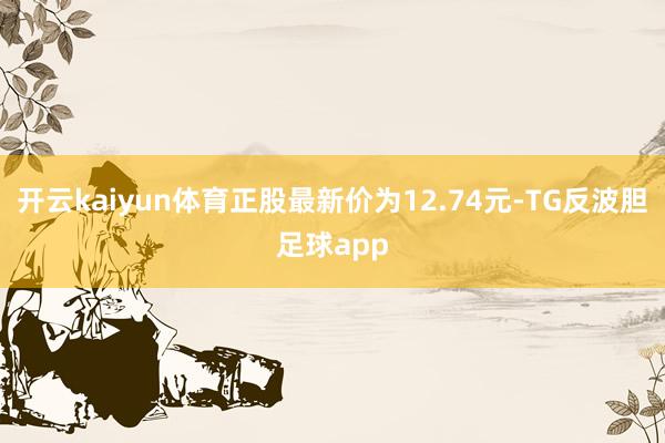 开云kaiyun体育正股最新价为12.74元-TG反波胆足球app