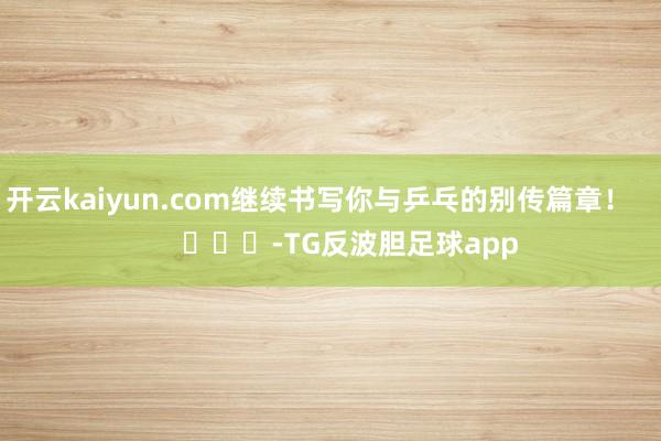 开云kaiyun.com继续书写你与乒乓的别传篇章！        			-TG反波胆足球app