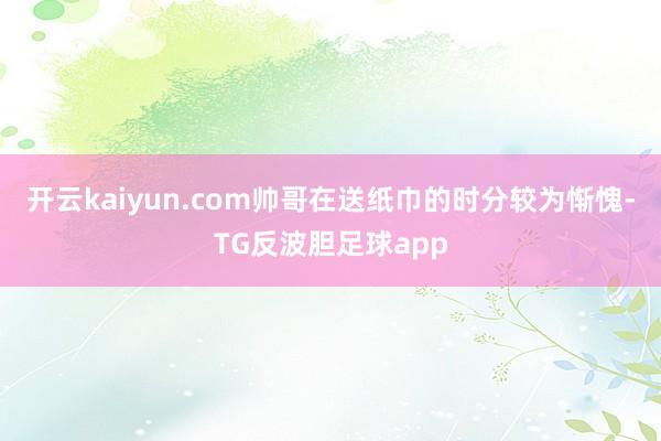 开云kaiyun.com帅哥在送纸巾的时分较为惭愧-TG反波胆足球app