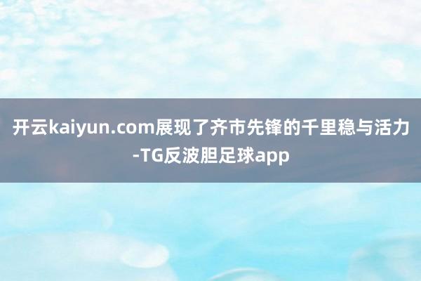 开云kaiyun.com展现了齐市先锋的千里稳与活力-TG反波胆足球app