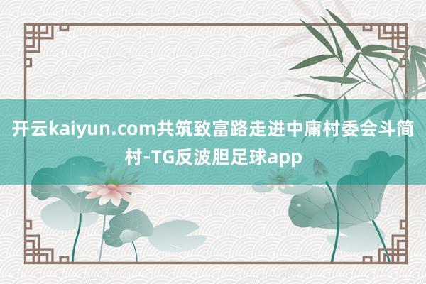 开云kaiyun.com共筑致富路走进中庸村委会斗简村-TG反波胆足球app