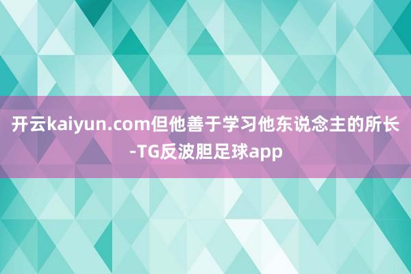 开云kaiyun.com但他善于学习他东说念主的所长-TG反波胆足球app