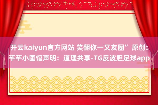开云kaiyun官方网站 笑翻你一又友圈” 原创：芊芊小图馆声明：道理共享-TG反波胆足球app