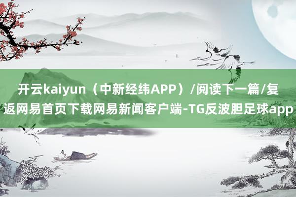 开云kaiyun（中新经纬APP）/阅读下一篇/复返网易首页下载网易新闻客户端-TG反波胆足球app