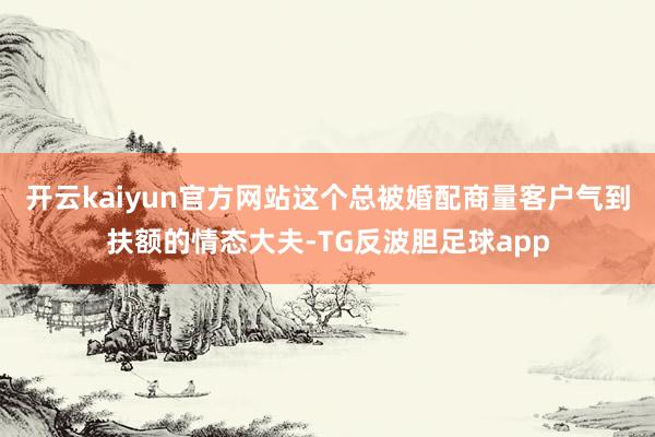 开云kaiyun官方网站这个总被婚配商量客户气到扶额的情态大夫-TG反波胆足球app