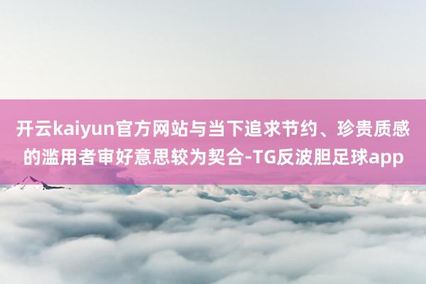 开云kaiyun官方网站与当下追求节约、珍贵质感的滥用者审好意思较为契合-TG反波胆足球app