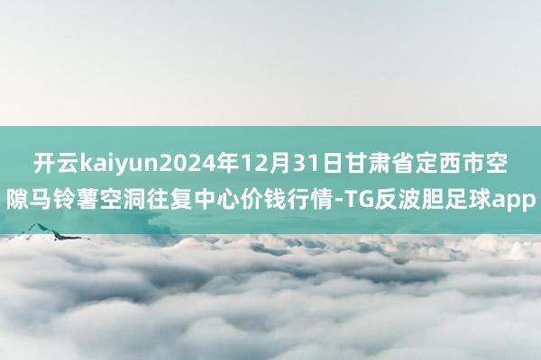 开云kaiyun2024年12月31日甘肃省定西市空隙马铃薯空洞往复中心价钱行情-TG反波胆足球app