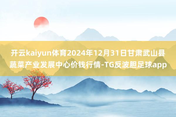 开云kaiyun体育2024年12月31日甘肃武山县蔬菜产业发展中心价钱行情-TG反波胆足球app