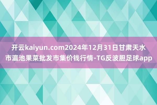 开云kaiyun.com2024年12月31日甘肃天水市瀛池果菜批发市集价钱行情-TG反波胆足球app