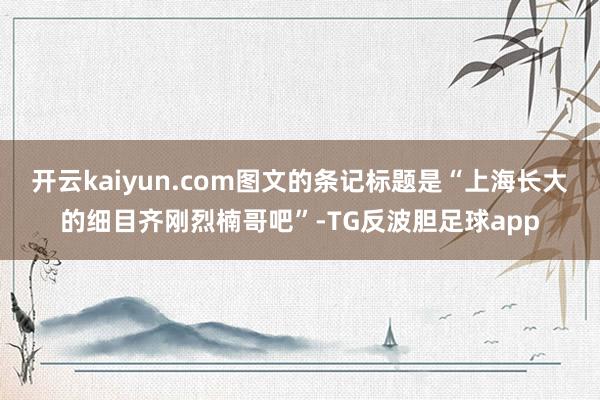 开云kaiyun.com图文的条记标题是“上海长大的细目齐刚烈楠哥吧”-TG反波胆足球app