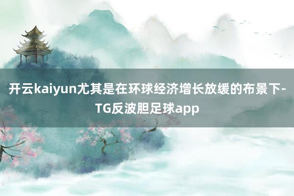 开云kaiyun尤其是在环球经济增长放缓的布景下-TG反波胆足球app