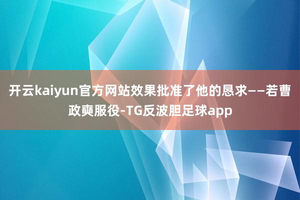 开云kaiyun官方网站效果批准了他的恳求——若曹政奭服役-TG反波胆足球app