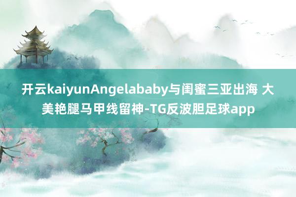 开云kaiyunAngelababy与闺蜜三亚出海 大美艳腿马甲线留神-TG反波胆足球app