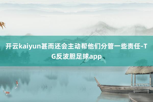 开云kaiyun甚而还会主动帮他们分管一些责任-TG反波胆足球app