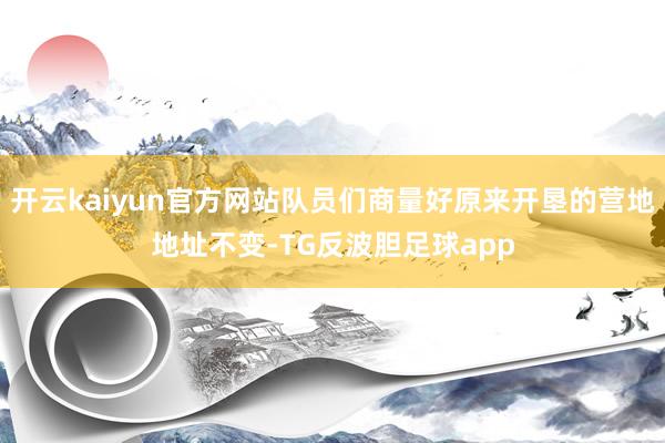 开云kaiyun官方网站队员们商量好原来开垦的营地地址不变-TG反波胆足球app