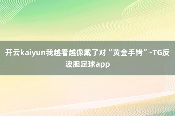 开云kaiyun我越看越像戴了对“黄金手铐”-TG反波胆足球app