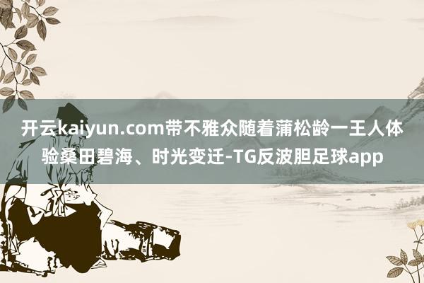 开云kaiyun.com带不雅众随着蒲松龄一王人体验桑田碧海、时光变迁-TG反波胆足球app