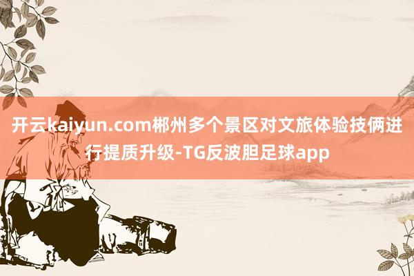 开云kaiyun.com郴州多个景区对文旅体验技俩进行提质升级-TG反波胆足球app