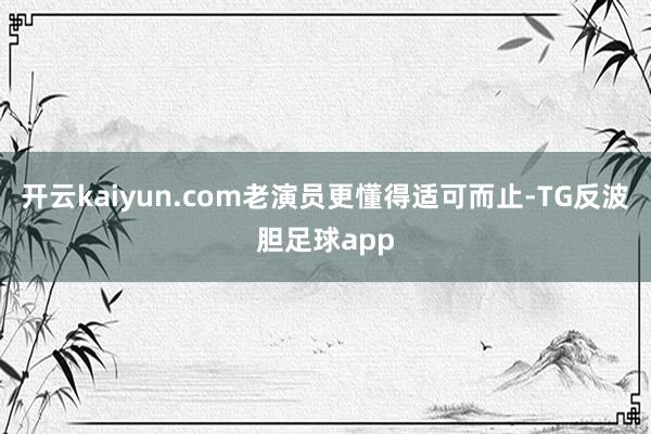 开云kaiyun.com老演员更懂得适可而止-TG反波胆足球app