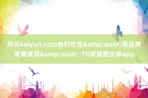 开云kaiyun.com他们甘当&quot;商品货架最底层&quot;-TG反波胆足球app