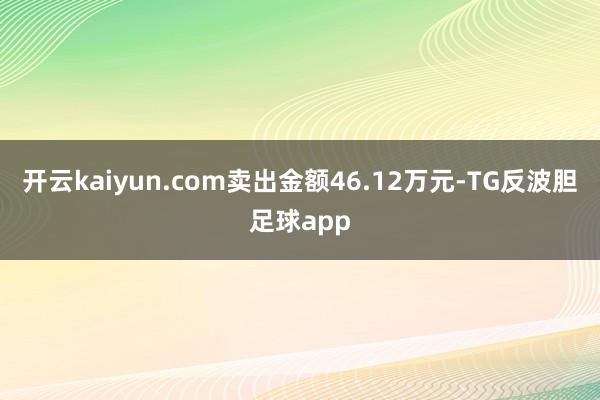 开云kaiyun.com卖出金额46.12万元-TG反波胆足球app