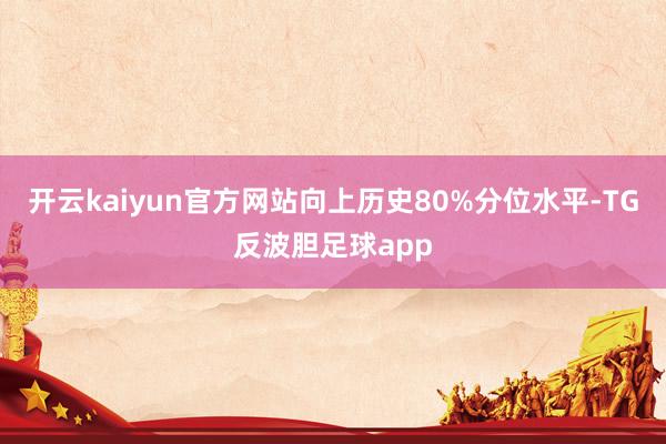 开云kaiyun官方网站向上历史80%分位水平-TG反波胆足球app
