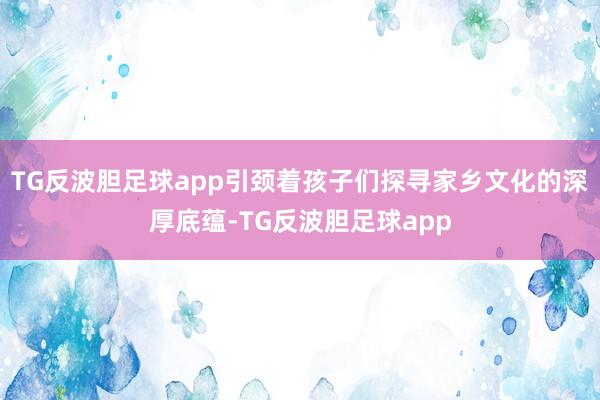 TG反波胆足球app引颈着孩子们探寻家乡文化的深厚底蕴-TG反波胆足球app