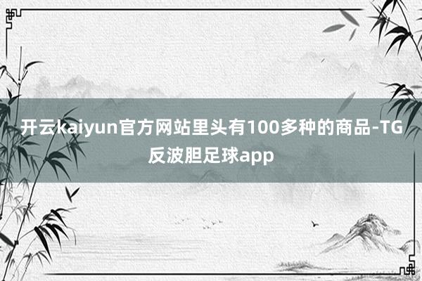 开云kaiyun官方网站里头有100多种的商品-TG反波胆足球app