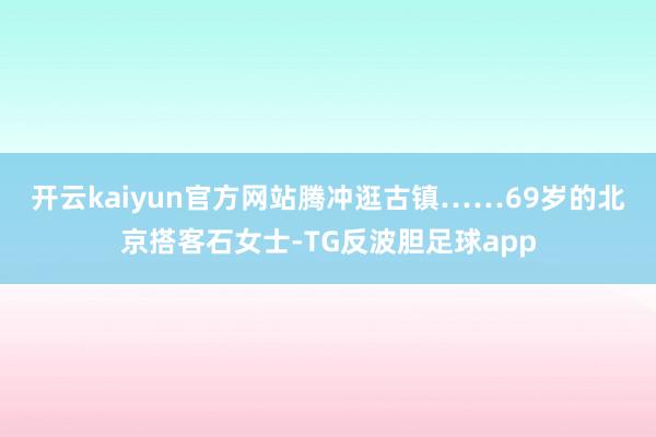 开云kaiyun官方网站腾冲逛古镇……　　69岁的北京搭客石女士-TG反波胆足球app