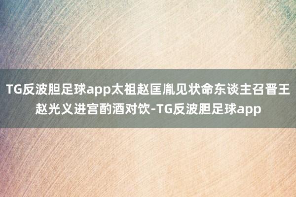 TG反波胆足球app太祖赵匡胤见状命东谈主召晋王赵光义进宫酌酒对饮-TG反波胆足球app