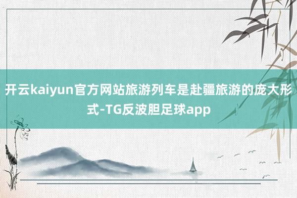 开云kaiyun官方网站旅游列车是赴疆旅游的庞大形式-TG反波胆足球app