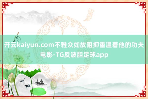 开云kaiyun.com不雅众如故阻抑重温着他的功夫电影-TG反波胆足球app