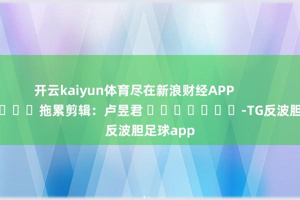 开云kaiyun体育尽在新浪财经APP            						拖累剪辑：卢昱君 							-TG反波胆足球app