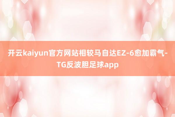 开云kaiyun官方网站相较马自达EZ-6愈加霸气-TG反波胆足球app