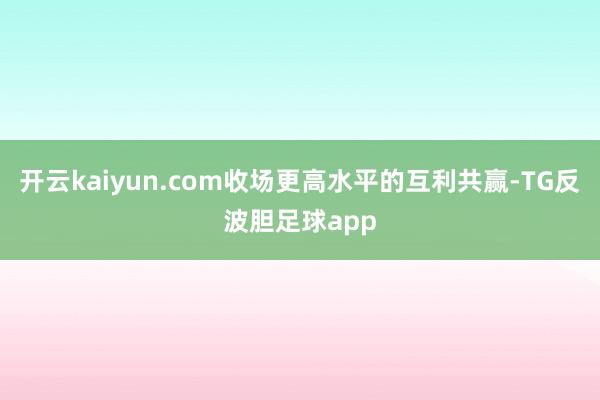 开云kaiyun.com收场更高水平的互利共赢-TG反波胆足球app