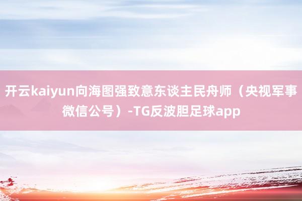 开云kaiyun向海图强致意东谈主民舟师（央视军事微信公号）-TG反波胆足球app