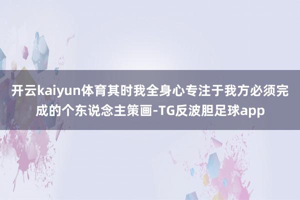 开云kaiyun体育其时我全身心专注于我方必须完成的个东说念主策画-TG反波胆足球app