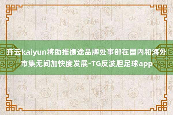 开云kaiyun将助推捷途品牌处事部在国内和海外市集无间加快度发展-TG反波胆足球app
