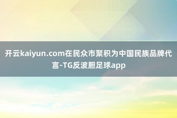 开云kaiyun.com在民众市聚积为中国民族品牌代言-TG反波胆足球app