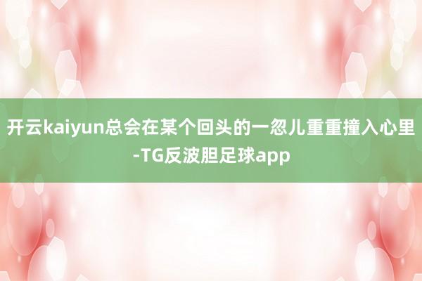 开云kaiyun总会在某个回头的一忽儿重重撞入心里-TG反波胆足球app